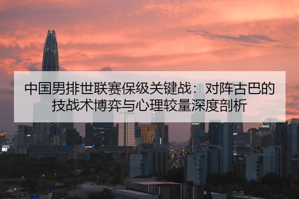 中国男排世联赛保级关键战：对阵古巴的技战术博弈与心理较量深度剖析
