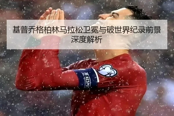 基普乔格柏林马拉松卫冕与破世界纪录前景深度解析