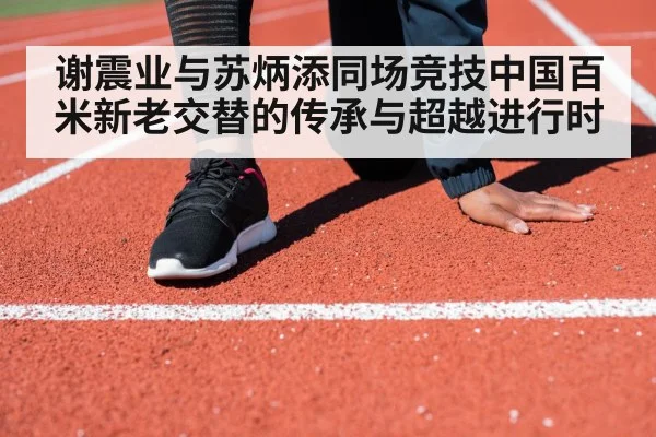 谢震业与苏炳添同场竞技中国百米新老交替的传承与超越进行时
